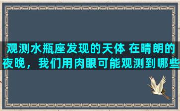 观测水瓶座发现的天体 在晴朗的夜晚，我们用肉眼可能观测到哪些种类的天体